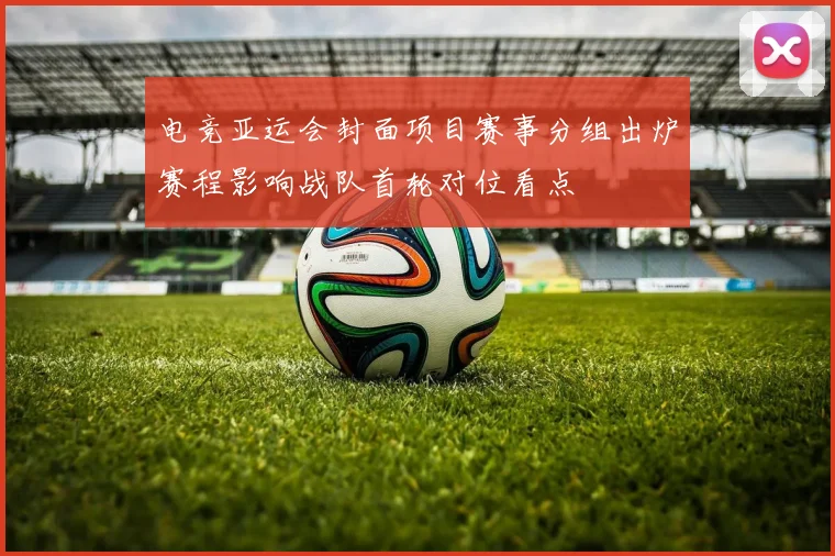 电竞亚运会封面项目赛事分组出炉赛程影响战队首轮对位看点