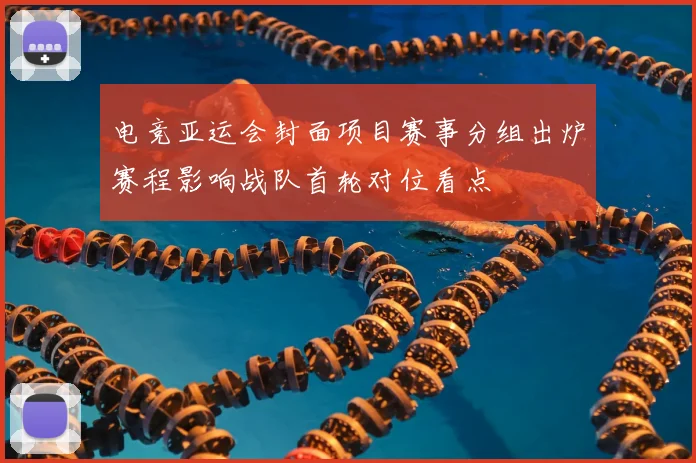 电竞亚运会封面项目赛事分组出炉赛程影响战队首轮对位看点