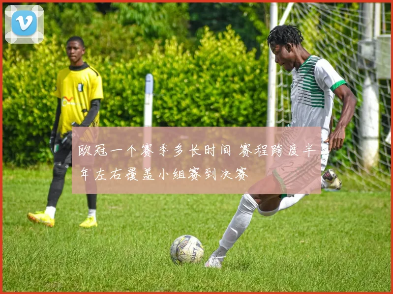 欧冠一个赛季多长时间 赛程跨度半年左右覆盖小组赛到决赛