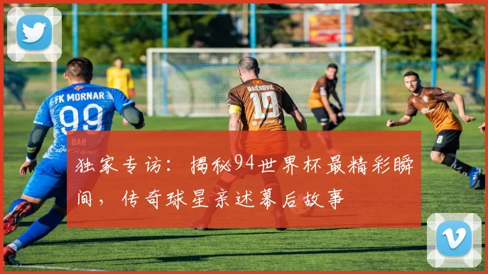 独家专访：揭秘94世界杯最精彩瞬间，传奇球星亲述幕后故事