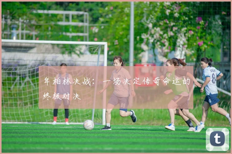 年柏林决战：一场决定传奇命运的终极对决