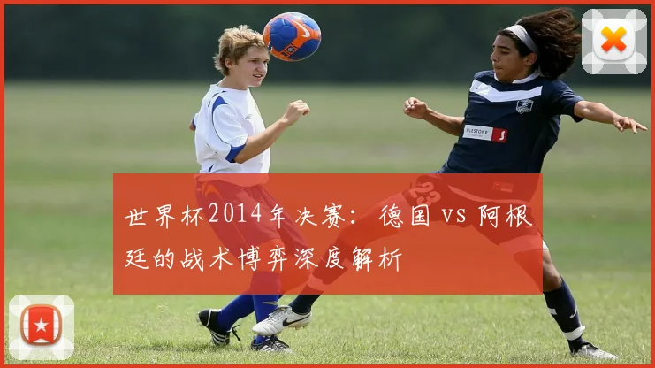 世界杯2014年决赛:德国 vs 阿根廷的战术博弈深度解析