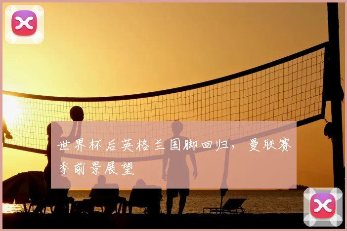 世界杯后英格兰国脚回归,曼联赛季前景展望