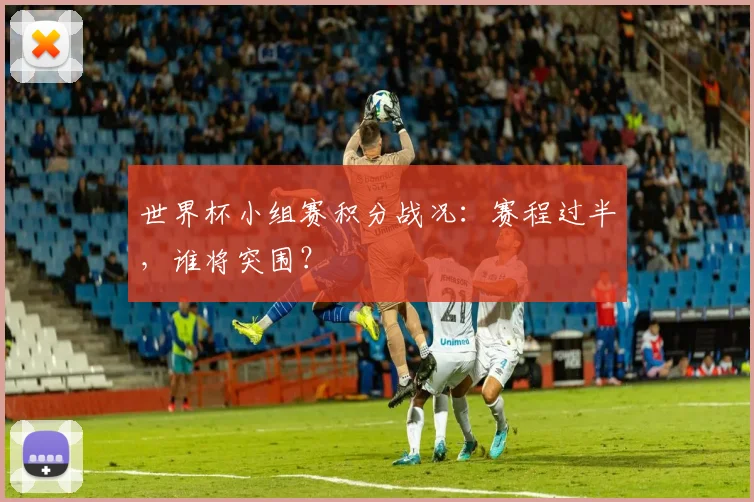 世界杯小组赛积分战况：赛程过半，谁将突围？