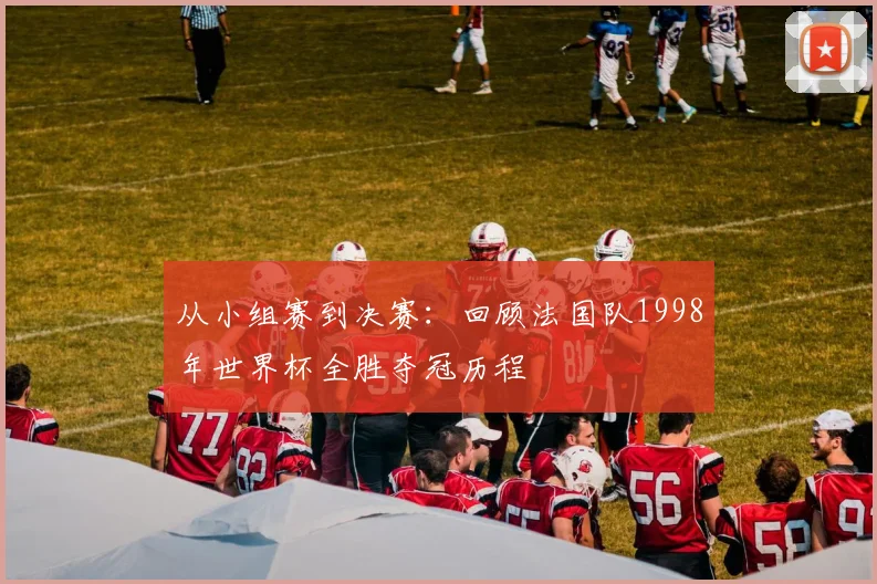 从小组赛到决赛:回顾法国队1998年世界杯全胜夺冠历程