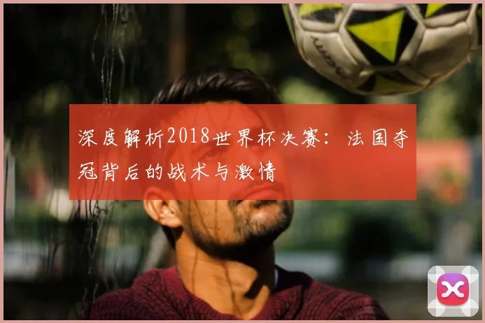 深度解析2018世界杯决赛：法国夺冠背后的战术与激情